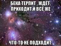 бека терпит , ждёт, приходит,и всё же что-то не подходит.