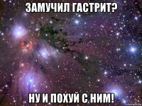 замучил гастрит? ну и похуй с ним!