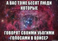 а вас тоже бесят люди которые говорят своими убогими голосами в войсе?