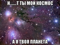 н.......т ты мой космос а я твоя планета