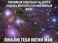 любимый сашенька ты долго будешь молчать скучаю милый мой... люблю тебя котик мой*