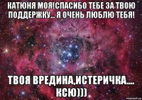 катюня моя!спасибо тебе за твою поддержку... я очень люблю тебя! твоя вредина,истеричка.... ксю)))