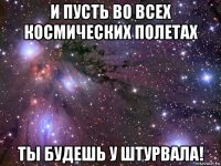 и пусть во всех космических полетах ты будешь у штурвала!