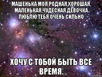 машенька моя родная,хорошая, маленькая,чудесная девочка люблю тебя очень сильно хочу с тобой быть все время.