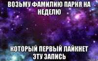 возьму фамилию парня на неделю который первый лайкнет эту запись