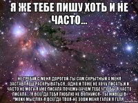 я же тебе пишу хоть и не часто... не требуй с меня дорогой-ты сам скрытный а меня заставляеш раскрываться...одно и тоже не хочу писать и и часто не могу-я уже писала почему-зачем тебе что бы я часто писала...7я всегда тебя люблю не волнуйся- ты живеш в моих мыслях-я всегда твоя-не зови меня галей я геля