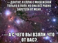 --- доктор, я сплю с моей женой только в попу, но она всё равно залетела от меня. --- а с чего вы взяли, что от вас?