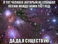 я тот человек ,который не слышал песню между нами тает лед да,да,я существую