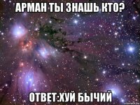 арман ты знашь кто? ответ:хуй бычий