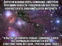 дорогой извини опять сомнения- смотрела прогамму новости -говорили как все плохо кончается кто знакомиться по интернету и пытается связать судьбу...единицы- у кого все нормально получается и кто счастлив-такие вот дела...грустно даже-твоя г