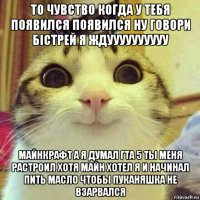 то чувство когда у тебя появился появился ну говори бістрей я ждуууууууууу майнкрафт а я думал гта 5 ты меня растроил хотя майн хотел я и начинал пить масло чтобы пуканяшка не взарвался