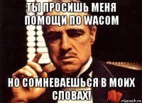 ты просишь меня помощи по wacom но сомневаешься в моих словах!