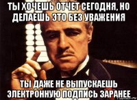 ты хочешь отчет сегодня, но делаешь это без уважения ты даже не выпускаешь электронную подпись заранее