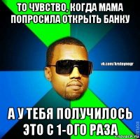 то чувство, когда мама попросила открыть банку а у тебя получилось это с 1-ого раза