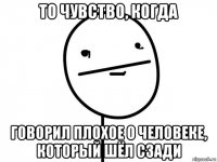 то чувство, когда говорил плохое о человеке, который шёл сзади