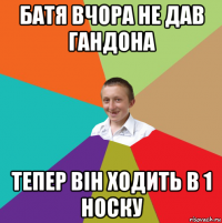 батя вчора не дав гандона тепер він ходить в 1 носку