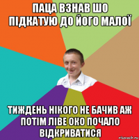 паца взнав шо підкатую до його малої тиждень нікого не бачив аж потім ліве око почало відкриватися