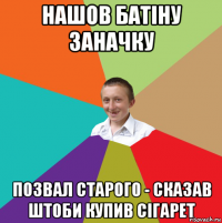 нашов батiну заначку позвал старого - сказав штоби купив сiгарет