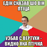 едiк сказав шо вiн птiца уэбав с вертухи - видно яка птiчка