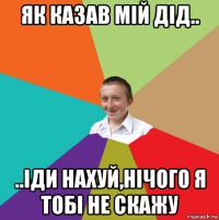 як казав мій дід.. ..іди нахуй,нічого я тобі не скажу