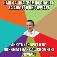 наш сашка громко плачет, за анютой он скучает анюта игнорит и не понимает,как сашка за нею скучает