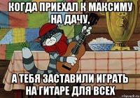 когда приехал к максиму на дачу, а тебя заставили играть на гитаре для всех