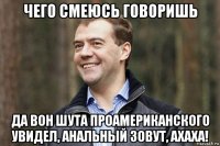 чего смеюсь говоришь да вон шута проамериканского увидел, анальный зовут, ахаха!