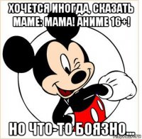 хочется иногда, сказать маме: мама! аниме 16+! но что-то боязно...