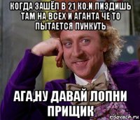 когда зашёл в 21 ко,и пиздишь там на всех и аганта че то пытается пункуть ага,ну давай лопни прищик