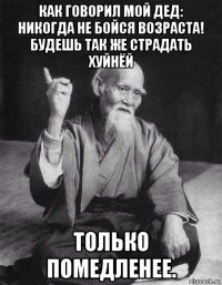 как говорил мой дед: никогда не бойся возраста! будешь так же страдать хуйнёй только помедленее.