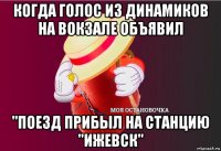 когда голос из динамиков на вокзале объявил "поезд прибыл на станцию "ижевск"