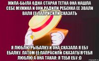 жила-была одна старая тетка она нашла себе мужика и они радили ребенка ее звали валя ее паприсили сказать я люблю рыбалку и она сказала я ебу ебалку. патом ее папрасили сказать я тебя люблю а она такая: я тебя ебу :d