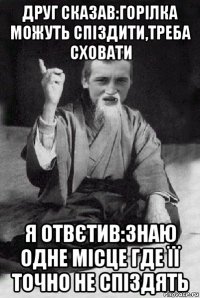 друг сказав:горілка можуть спіздити,треба сховати я отвєтив:знаю одне місце где її точно не спіздять