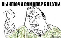 Выключи самовар блеать!