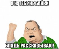 я ж тебе не байки блядь рассказываю!