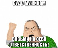 будь мужиком возьми на себя ответственность!