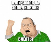 купи замок на холодильник блеять!