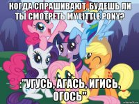 когда спрашивают, будешь ли ты смотреть my little pony? :"угусь, агась, игись, огось"