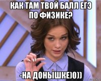 как там твой балл егэ по физике? -на донышке)0))