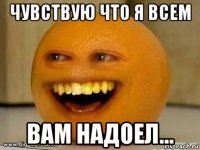 чувствую что я всем вам надоел...