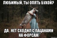 любимый, ты опять бухой? да , нет сходил с пацанами на форсаж