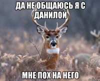 да не общаюсь я с данилой мне пох на него