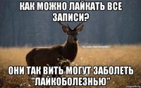 как можно лайкать все записи? они так вить могут заболеть "лайкоболезнью"