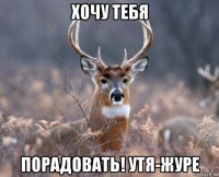 хочу тебя порадовать! утя-журе