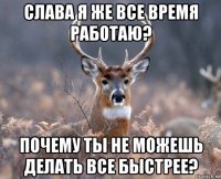 слава я же все время работаю? почему ты не можешь делать все быстрее?