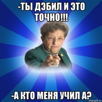 -ты дэбил и это точно!!! -а кто меня учил а?