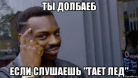 ты долбаеб если слушаешь "тает лед"