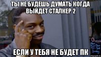 ты не будешь думать когда выйдет сталкер 2 если у тебя не будет пк