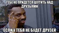 тебе не придётся шутить над друзьями если у тебя не будет друзей