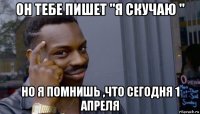 он тебе пишет "я скучаю " но я помнишь ,что сегодня 1 апреля